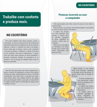 Trabalhe com conforto 
e produza mais. 
NO ESCRITÓRIO 
Para quem trabalha muito tempo sentado, usando o 
computador, as dicas de ergonomia são de fundamental 
importância para evitar os problemas na coluna vertebral. 
Observar a altura e o tamanho da mesa e da cadeira, 
buscar apoio para os braços e para os pés, ajustando 
o encosto da cadeira, a distância e a altura do monitor 
ao seu tamanho, são pontos fundamentais. A seguir, 
você verá todos esses quesitos de forma detalhada e 
ilustrada, lembrando também da importância de se 
levantar e sair da posição de trabalho várias vezes no 
decorrer da jornada. 
Uma boa dica para quem usa lentes progressivas é 
deixar o monitor do computador um pouco mais abaixo 
da linha dos olhos, diferentemente de como é colocado 
normalmente. Sem saber disso, as pessoas que usam 
essas lentes fazem uma rotação posterior da cabeça 
para que enxerguem melhor, o que gera um desconforto 
na região cervical devido a diminuição do espaço entre 
a cabeça e a nuca. 
30 31 
NO ESCRITÓRIO 
Posturas incorreta ao usar 
o computador 
Evite esta posição, pois todo o peso do corpo vai cair sobre a 
coluna lombar. 
Nesta posição o seu pescoço será sobrecarregado e você poderá 
ter dores na parte superior dos ombros. 
Nesta posição os seus joelhos 
estão muito dobrados, impedindo 
a circulação normal das pernas. Os 
joelhos devem fazer um ângulo de 
90 graus; 
A cadeira l xa impede 
que você mantenha uma 
postura. A cadeira deve 
ter rodinhas, regulagem 
de altura, regulagem de 
encosto e apoio para os 
cotovelos. 
Neste caso você poderá 
ter dormência nos dedos 
da mão, pois o punho está 
sendo pressionado pela 
borda da mesa. 
A coluna vertebral está 
mal posicionada e desta 
forma você poderá sentir 
fortes dores. 
A cadeira l xa impede 
que você mantenha uma 
boa postura; 
A cadeira deve ter 
rodinhas, regulagem de 
altura, regulagem de 
encosto e apoio para os 
cotovelos. 
 