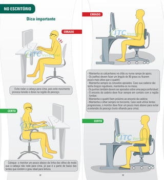 ERRADO 
ERRADO 
32 33 
NO ESCRITÓRIO 
CERTO 
Dica importante 
Evite rodar a cabeça para cima, pois este movimento 
provoca tensão e dores na região do pescoço. 
Coloque o monitor um pouco abaixo da linha dos olhos de modo 
que a cabeça não rode para cima, já que é a parte de baixo das 
lentes que contém o grau ideal para leitura. 
-­ Mantenha os calcanhares no chão ou numa rampa de apoio; 
-­ Os joelhos devem fazer um ângulo de 90 graus ou l carem 
pouco mais altos que o quadril; 
-­ Mantenha sempre os cotovelos apoiados. Caso sua cadeira não 
tenha braços reguláveis, mantenha-­os na mesa; 
-­ Os punhos também devem ser apoiados sobre uma peça confortável; 
-­ O encosto da cadeira deve l car sempre em contato com a região 
lombar; 
-­ Mantenha o quadril bem próximo ao encosto da cadeira; 
-­ Mantenha o olhar sempre no horizonte. Caso você utilize lentes 
progressivas, o monitor deve l car um pouco mais abaixo para evitar 
a extensão do pescoço (rosto olhando para cima). 
CERTO 
 