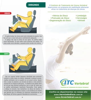 DIRIGINDO 
A região lombar da coluna está muito afastada do assento. Isso 
faz com que o corpo todo perca o alinhamento adequado. 
A cabeça não está na altura do seu apoio. Os joelhos estão 
muito m exionados. Os pés estão muito próximos dos pedais. As 
mãos estão muito elevados, causando assim tensão nos ombros. 
Use um suporte lombar (pequena almofada) para promover 
conforto e evitar dores na coluna, mantendo a postura correta. 
Joelhos alinhados com os quadris ou um pouco acima. Apoiar 
bem o corpo no assento e no encosto do banco e mais próximo 
possível de um ângulo de 90 graus. A distância dos pedais deve 
ser tal que seja possível alcançá-­los com os pés de modo que 
os joelhos permaneçam levemente m exionados. Evite apoiar 
a cabeça no encosto, mas mantenha-­o na altura da mesma. O 
encosto deve dar total apoio à coluna, a uma distância do volante 
que permita que os cotovelos do motorista mantenham-­se em 
leve m exão, de forma a garantir liberdade de movimentos. 
34 35 
ERRADO 
CERTO 
 