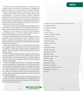 O Governo Federal e suas esferas estaduais e municipais, bem como 
os planos de saúde, as empresas e, principalmente, a população vêm 
pagando um preço muito alto pela falta de um programa preventivo 
contra uma epidemia que se alastra por todo o mundo: a dor nas costas. 
Segundo dados do IBGE, no Brasil, a dor nas costas é a terceira causa 
de aposentadoria e a segunda de licença ao trabalho. Estatísticas 
também indicam que 13% das consultas médicas são provenientes de 
queixas de dor na coluna vertebral e, em nosso país, já são mais de 5,3 
milhões de pessoas com hérnia de disco. A OMS (Organização Mundial 
da Saúde) al rma que 80% da população mundial terá, pelo menos, um 
episódio de dor na coluna durante a vida. 
O que devemos fazer diante destes dados alarmantes? Não podemos 
l car de braços cruzados, esperando que mais pessoas sofram com este 
mal e procurem os prol ssionais da saúde apenas para o alívio da dor. 
Esperamos, com esta cartilha, dar início a uma ação preventiva 
de orientações posturais e incentivo à prática esportiva em todas as 
idades e com repercussão em todas as classes sociais. 
O desal o desta publicação é fazer com que ela chegue aos diversos 
segmentos da nossa sociedade, pois temos observado ao longo 
de nossa experiência l sioterapêutica, que as queixas das doenças 
degenerativas da coluna vertebral têm aumentado de forma expressiva 
em todas as classes sociais. 
O que mais nos chama atenção é que, há alguns anos, essas lesões 
eram frequentes apenas em pessoas com mais de 45 anos de idade 
e, atualmente, é muito comum observar crianças e adolescentes em 
hospitais, consultórios médicos e clínicas de l sioterapia para tratar de 
dores nas costas. 
Nós do ITC Vertebral, temos pesquisado os gestos e comportamentos 
dos nossos pacientes no seu dia a dia e constatamos que, na grande 
maioria das vezes, as dores são provenientes do trabalho pesado ou 
de vícios posturais que se perpetuam devido à falta de pequenas 
mudanças ou orientações. 
Por isso, nosso objetivo aqui é enfatizar a importância da atividade 
física bem orientada para o fortalecimento dos músculos profundos da 
coluna vertebral, fundamental para afastar as patologias nesta nobre 
estrutura do corpo, além de derrubar alguns mitos -­ como o que al rma 
que a falta de alongamento é responsável por essas dores. Vamos 
ainda mostrar como corrigir a postura nas mais variadas tarefas do 
cotidiano, algo que, juntamente aos exercícios, atuará na prevenção 
das patologias da coluna. 
Gostaria de agradecer a toda equipe do ITC Vertebral pelo incessante 
empenho em oferecer o melhor tratamento e acompanhamento dos 
pacientes portadores de dores na coluna vertebral, como também pela 
ajuda na elaboração desta cartilha. 
Helder Montenegro 
Presidente da ABR Coluna 
Entenda como a musculatura protege a coluna vertebral ................04 
Atividades domésticas .....................................................................06 
Arrumando as gavetas ......................................................................07 
Cozinhando .......................................................................................08 
Varrendo a casa ................................................................................09 
Varrendo embaixo dos móveis ..........................................................10 
Afastando os móveis ........................................................................11 
Lavando roupas ou louças ................................................................12 
Estendendo roupas ...........................................................................13 
Deitando e levantando .....................................................................14 
Dormindo ..........................................................................................16 
Escovando os dentes ........................................................................17 
Calçando os sapatos .........................................................................18 
Amamentando o bebê.......................................................................20 
Banhando o bebê ..............................................................................21 
Colocando o bebê no berço ..............................................................22 
Trocando a fralda ..............................................................................23 
Fazendo as malas .............................................................................25 
Carregando as malas ........................................................................26 
Na esteira do aeroporto ...................................................................27 
Colocando as malas no carrinho .......................................................28 
Trabalhando no escritório .................................................................31 
Dirigindo ...........................................................................................34 
02 03 
ÍNDICE 
 