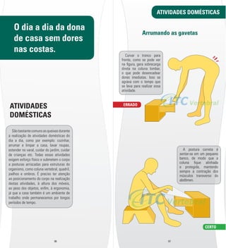 ERRADO 
ATIVIDADES DOMÉSTICAS 
Arrumando as gavetas 
06 07 
CERTO 
Curvar o tronco para 
frente, como se pode ver 
na l gura, gera sobrecarga 
direta na coluna lombar, 
o que pode desencadear 
dores imediatas. Isso se 
agrava com o tempo que 
se leva para realizar essa 
atividade. 
A postura correta é 
sentar-­se em um pequeno 
banco, de modo que a 
coluna l que alinhada 
e protegida, mantendo 
sempre a contração dos 
músculos transverso do 
abdômen. 
O dia a dia da dona 
de casa sem dores 
nas costas. 
ATIVIDADES 
DOMÉSTICAS 
São bastante comuns as queixas durante 
a realização de atividades domésticas do 
dia a dia, como por exemplo: cozinhar, 
arrumar e limpar a casa, lavar roupas, 
estender no varal, cuidar do jardim, cuidar 
de crianças etc. Todas essas atividades 
exigem esforço físico e submetem o corpo 
a posturas arriscadas para estruturas do 
organismo, como coluna vertebral, quadril, 
joelhos e ombros. É preciso ter atenção 
ao posicionamento do corpo na realização 
destas atividades, à altura dos móveis, 
ao peso dos objetos, enl m, à ergonomia, 
já que a casa também é um ambiente de 
trabalho onde permanecemos por longos 
períodos de tempo. 
 