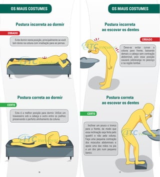 OS MAUS COSTUMES 
Postura incorreta ao dormir 
Evite dormir nesta posição, principalmente se você 
tem dores na coluna com irradiação para as pernas. 
Postura correta ao dormir 
Esta é a melhor posição para dormir. Utilize um 
travesseiro sob a cabeça e outro entre os joelhos 
preservando o perfeito alinhamento da coluna. 
OS MAUS COSTUMES 
16 17 
ERRADO 
CERTO 
Postura incorreta 
ao escovar os dentes 
Deve-­se evitar curvar a 
coluna para frente, baixando 
demais a cabeça sem contração 
abdominal, pois essa posição 
causará sobrecarga no pescoço 
e na região lombar. 
Postura correta 
ao escovar os dentes 
Inclinar um pouco o tronco 
para a frente, de modo que 
essa inclinação seja feita pelo 
quadril e não pela coluna. 
Faça uma pequena contração 
dos músculos abdominais e 
apoie uma das mãos na pia 
e um dos pés num pequeno 
banco. 
ERRADO 
CERTO 
 