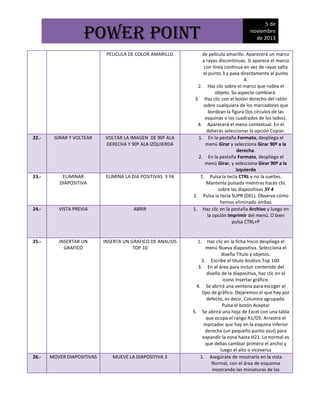 POWER POINT
PELICULA DE COLOR AMARILLO

22.-

GIRAR Y VOLTEAR

VOLTAR LA IMAGEN DE 90º ALA
DERECHA Y 90º ALA IZQUIERDA

23.-

ELIMINAR
DIAPOSITIVA

ELIMINA LA DIA POSITIVAS 3 Y4

24.-

VISTA PREVIA

ABRIR

25.-

INSERTAR UN
GRAFICO

INSERTA UN GRAFICO DE ANALISIS
TOP 10

26.-

MOVER DIAPOSITIVAS

MUEVE LA DIAPOSITIVA 3

5 de
noviembre
de 2013

de película amarillo. Aparecerá un marco
a rayas discontinuas. Si aparece el marco
con línea continua en vez de rayas salta
el punto 3 y pasa directamente al punto
4.
2. Haz clic sobre el marco que rodea el
objeto. Su aspecto cambiará.
3. Haz clic con el botón derecho del ratón
sobre cualquiera de los marcadores que
bordean la figura (los círculos de las
esquinas o los cuadrados de los lados).
4. Aparecerá el menú contextual. En él
deberás seleccionar la opción Copiar.
1. En la pestaña Formato, despliega el
menú Girar y selecciona Girar 90º a la
derecha.
2. En la pestaña Formato, despliega el
menú Girar, y selecciona Girar 90º a la
izquierda
1. Pulsa la tecla CTRL y no la sueltes.
Mantenla pulsada mientras haces clic
sobre las diapositivas 3Y 4
2. Pulsa la tecla SUPR (DEL). Observa cómo
hemos eliminado ambas
1. Haz clic en la pestaña Archivo y luego en
la opción Imprimir del menú. O bien
pulsa CTRL+P

1.

Haz clic en la ficha Inicio despliega el
menú Nueva diapositiva. Selecciona el
diseño Título y objetos.
2. Escribe el título Análisis Top 100.
3. En el área para incluir contenido del
diseño de la diapositiva, haz clic en el
icono Insertar gráfico.
4. Se abrirá una ventana para escoger el
tipo de gráfico. Dejaremos el que hay por
defecto, es decir, Columna agrupada.
Pulsa el botón Aceptar
5. Se abrirá una hoja de Excel con una tabla
que ocupa el rango A1/D5. Arrastra el
marcador que hay en la esquina inferior
derecha (un pequeño punto azul) para
expandir la zona hasta H21. Lo normal es
que debas cambiar primero el ancho y
luego el alto o viceversa
1. Asegúrate de mostrarla en la vista
Normal, con el área de esquema
mostrando las miniaturas de las

 