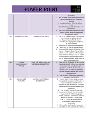 POWER POINT

Diapositivas
Haz clic sobre la tercera diapositiva, que
se corresponde con una copia de la
primera.
3. Pulsa en el botón Cortar de la ficha
Inicio.
4. Haz clic sobre la cuarta diapositiva para
seleccionarla.
5. Pulsa en el botón Pegar y observa cómo
hemos movido la tercera diapositiva
después de la cuarta.
1. haz clic en ella para que se muestren las
herramientas de tabla en la cinta.
2. Selecciona un estilo de pluma
discontinuo en el grupo Dibujar bordes
de la ficha Diseño.
3. Selecciona un grosor de pluma de 3 pto.
4. Selecciona un color de pluma Púrpura
5. Hemos definido el estilo del borde, ahora
vamos a dibujarlo. Sitúa el cursor sobre
la tabla y verás que toma la forma de un
lápiz. Traza una línea que siga los bordes
superiores de la segunda fila y otra que
siga los bordes inferiores. Verás cómo se
aplica el estilo escogido.
1. Observa en la ficha Inicio de la cinta que
el botón de lista de viñetas está activado.
Haz clic sobre él para desactivarlo y
fíjate en el resultado. El elemento que
tiene el punto de inserción ya no tiene
aplicada la viñeta de lista, pero el resto
de elementos sí
2. Haz clic sobre el borde del cuadro de
texto para seleccionarlo.
1. Haz clic sobre el texto que presenta la
descripción de los objetivos. El cuadro de
texto se verá representado por un
contorno de línea discontínua. Estaremos
pues en el modo indicado para editar sus
elementos.
2. Haz clic sobre el segundo objetivo
3. Actualmente el texto está alineado a la
izquierda. En la ficha Inicio, grupo
Párrafo, selecciona la alineación centrada
Alineación al centro. O bien pulsa
CTRL+T. El texto se ha alineado con
respecto a su cuadro de texto
contenedor.
4. Ahora, aplica la alineación a la derecha
con el botón Alineación a la derecha. O
2.

27.-

BORDES DE LA TABLA

PONLE ESTILO ALA TABLA

28.-

LISTA DE
ENUMERACION Y
VIÑETAS

PONLE VIÑETAS ALA LISTA QUE
VIENE EN LA DIAPOSITIVA 2

29.-

ALINACION DE
PARRAFOS

ALINIA EL PARRAFO DE LA
DIAPOSITIVA 5

5 de
noviembre
de 2013

 