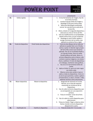 POWER POINT
35.-

Estilos rapidos

Estilos

36.-

Fondo de diapositiva

Ponle fondo alas diapositivas

37.-

Mover diapositiva

Mueve la diapositiva

38.-

Clasificador de

Clasifica la diapositiva

5 de
noviembre
de 2013

presentación
1. En las herramientas de imagen, haz clic
en la ficha Formato.
2. Localiza el grupo Estilos de imagen y
despliega la lista para verlos todos.
3. Selecciona Rectángulo sombreado
central. Se trata del tercer estilo de la
tercera fila.
4. Ahora, sitúate en la segunda diapositiva y
selecciona la cinta en forma de film.
5. Esta vez modificaremos sus propiedades
desde la ficha Inicio, así que muéstrala.
6. Despliega el menú Estilos rápidos y
escoge el primero de los estilos, que
aplicará un contorno fino y negro
1. Como los dos dibujos de los rollos de
película no quedan bien con el fondo,
vamos a quitar el reborde negro propio
del tema Alta costura que teníamos
aplicado. Haz clic en la pestaña Diseño y
en el grupo Fondo, marca la casilla
Ocultar gráficos de fondo. Ahora, la
primera diapositiva está en blanco, sólo
contiene nuestras imágenes y los textos
título y subtítulo. El resto de diapositivas,
sin embargo, mantienen estos gráficos.
2. Haz clic en la herramienta Estilos de
fondo.
3. Aplica el Estilo 12, que es el color negro
con cierto ruido.
4. Observa como este cambio sí que se
aplica a todas las diapositivas. Como no
es eso lo que queremos, vuelve a aplicar
el fondo blanco, es decir, el Estilo 1. Más
adelante veremos cómo solucionarlo.
1. Asegúrate de mostrarla en la vista
Normal, con el área de esquema
mostrando las miniaturas de las
Diapositivas.
2. Haz clic sobre la tercera diapositiva, que
se corresponde con una copia de la
primera.
3. Pulsa en el botón Cortar de la ficha
Inicio.
4. Haz clic sobre la cuarta diapositiva para
seleccionarla.
5. Pulsa en el botón Pegar y observa cómo
hemos movido la tercera diapositiva
después de la cuarta.
1. Pulsa las teclas Ctrl + X y la verás

 