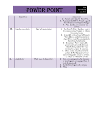 POWER POINT
diapositivas

39.-

40.-

Exportar precentacion

Añadir texto

Exporta la precentacion

Añade texto ala diapositiva 1

5 de
noviembre
de 2013

desaparecer.
2. Haz clic sobre la quinta diapositiva.
3. Pulsa las teclas Ctrl + V. Ahora la segunda
diapositiva se encuentra en sexto lugar.
4. Pulsa Guardar para conservar los
cambios.
1. Haz clic en Archivo > Guardar y enviar >
Crear documentos. Y haz clic en el botón
Crear documentos.
2. Se abrirá la ventana Enviar a Microsoft
Word. Observa las distintas opciones
disponibles y marca Notas debajo de las
diapositivas. Pulsa Aceptar.
3. Se ejecutará Word y mostrará la
presentación convertida del modo
indicado. Esto puede tardar unos
minutos, ten un poco de paciencia.
4. Ahora puedes pulsar Guardar en la
ventana de Word para conservar el
documento y poder retocar su formato a
tu antojo. Guárdalo en la carpeta
1. En la primera diapositiva, haz clic sobre
el texto Haga clic para agregar título. El
texto desaparecerá.
2. Escribe Marketing en redes sociales.
3. Y listo

 