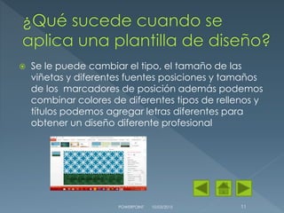  Se le puede cambiar el tipo, el tamaño de las
viñetas y diferentes fuentes posiciones y tamaños
de los marcadores de posición además podemos
combinar colores de diferentes tipos de rellenos y
títulos podemos agregar letras diferentes para
obtener un diseño diferente profesional
10/03/2015POWERPOINT 11
 
