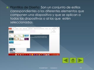  Plantillas de Diseño: Son un conjunto de estilos
correspondientes a los diferentes elementos que
componen una diapositiva y que se aplican a
todas las diapositivas o al las que estén
seleccionadas.
10/03/2015POWERPOINT 13
 