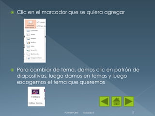  Clic en el marcador que se quiera agregar
 Para cambiar de tema, damos clic en patrón de
diapositivas, luego damos en temas y luego
escogemos el tema que queremos
10/03/2015POWERPOINT 17
 