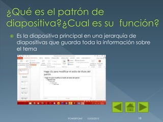  Es la diapositiva principal en una jerarquía de
diapositivas que guarda toda la información sobre
el tema
10/03/2015POWERPOINT 18
 