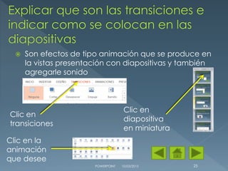  Son efectos de tipo animación que se produce en
la vistas presentación con diapositivas y también
agregarle sonido
10/03/2015POWERPOINT 25
Clic en
transiciones
Clic en
diapositiva
en miniatura
Clic en la
animación
que desee
 
