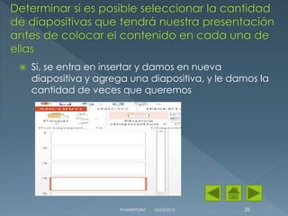  Si, se entra en insertar y damos en nueva
diapositiva y agrega una diapositiva, y le damos la
cantidad de veces que queremos
10/03/2015POWERPOINT 28
 