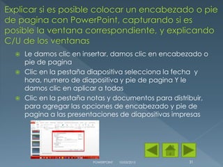  Le damos clic en insertar, damos clic en encabezado o
pie de pagina
 Clic en la pestaña diapositiva selecciona la fecha y
hora, numero de diapositiva y pie de pagina Y le
damos clic en aplicar a todas
 Clic en la pestaña notas y documentos para distribuir,
para agregar las opciones de encabezado y pie de
pagina a las presentaciones de diapositivas impresas
10/03/2015POWERPOINT 31
 