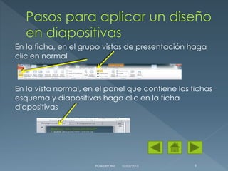 En la ficha, en el grupo vistas de presentación haga
clic en normal
En la vista normal, en el panel que contiene las fichas
esquema y diapositivas haga clic en la ficha
diapositivas
10/03/2015POWERPOINT 9
 