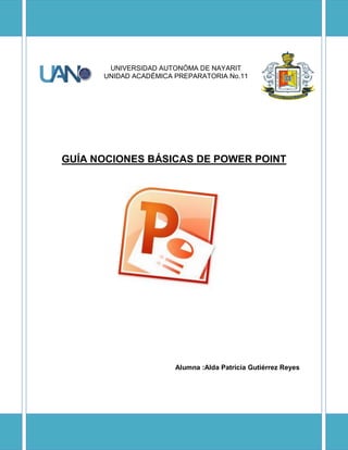 UNIVERSIDAD AUTONÓMA DE NAYARIT
UNIDAD ACADÉMICA PREPARATORIA No.11
GUÍA NOCIONES BÁSICAS DE POWER POINT
Alumna :Alda Patricia Gutiérrez Reyes
 