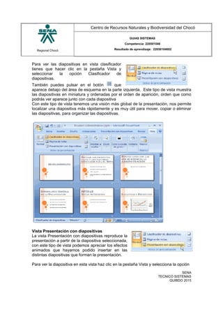 Regional Chocó
Centro de Recursos Naturales y Biodiversidad del Chocó
GUIAS SISTEMAS
Competencia: 220501046
Resultado de aprendizaje: 22050104602
Para ver las diapositivas en vista clasificador
tienes que hacer clic en la pestaña Vista y
seleccionar la opción Clasificador de
diapositivas.
También puedes pulsar en el botón que
aparece debajo del área de esquema en la parte izquierda. Este tipo de vista muestra
las diapositivas en miniatura y ordenadas por el orden de aparición, orden que como
podrás ver aparece junto con cada diapositiva
Con este tipo de vista tenemos una visión más global de la presentación, nos permite
localizar una diapositiva más rápidamente y es muy útil para mover, copiar o eliminar
las diapositivas, para organizar las diapositivas.
Vista Presentación con diapositivas
La vista Presentación con diapositivas reproduce la
presentación a partir de la diapositiva seleccionada,
con este tipo de vista podemos apreciar los efectos
animados que hayamos podido insertar en las
distintas diapositivas que forman la presentación.
Para ver la diapositiva en esta vista haz clic en la pestaña Vista y selecciona la opción
SENA
TECNICO SISTEMAS
QUIBDO 2015
 