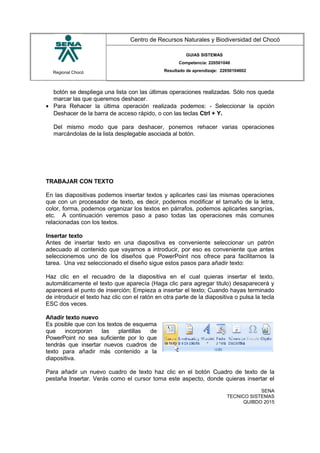 Regional Chocó
Centro de Recursos Naturales y Biodiversidad del Chocó
GUIAS SISTEMAS
Competencia: 220501046
Resultado de aprendizaje: 22050104602
botón se despliega una lista con las últimas operaciones realizadas. Sólo nos queda
marcar las que queremos deshacer.
• Para Rehacer la última operación realizada podemos: - Seleccionar la opción
Deshacer de la barra de acceso rápido, o con las teclas Ctrl + Y.
Del mismo modo que para deshacer, ponemos rehacer varias operaciones
marcándolas de la lista desplegable asociada al botón.
TRABAJAR CON TEXTO
En las diapositivas podemos insertar textos y aplicarles casi las mismas operaciones
que con un procesador de texto, es decir, podemos modificar el tamaño de la letra,
color, forma, podemos organizar los textos en párrafos, podemos aplicarles sangrías,
etc. A continuación veremos paso a paso todas las operaciones más comunes
relacionadas con los textos.
Insertar texto
Antes de insertar texto en una diapositiva es conveniente seleccionar un patrón
adecuado al contenido que vayamos a introducir, por eso es conveniente que antes
seleccionemos uno de los diseños que PowerPoint nos ofrece para facilitarnos la
tarea. Una vez seleccionado el diseño sigue estos pasos para añadir texto:
Haz clic en el recuadro de la diapositiva en el cual quieras insertar el texto,
automáticamente el texto que aparecía (Haga clic para agregar titulo) desaparecerá y
aparecerá el punto de inserción; Empieza a insertar el texto; Cuando hayas terminado
de introducir el texto haz clic con el ratón en otra parte de la diapositiva o pulsa la tecla
ESC dos veces.
Añadir texto nuevo
Es posible que con los textos de esquema
que incorporan las plantillas de
PowerPoint no sea suficiente por lo que
tendrás que insertar nuevos cuadros de
texto para añadir más contenido a la
diapositiva.
Para añadir un nuevo cuadro de texto haz clic en el botón Cuadro de texto de la
pestaña Insertar. Verás como el cursor toma este aspecto, donde quieras insertar el
SENA
TECNICO SISTEMAS
QUIBDO 2015
 