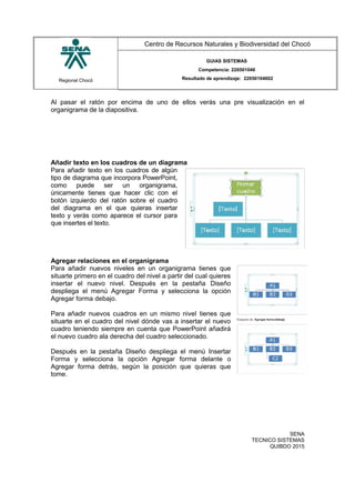 Regional Chocó
Centro de Recursos Naturales y Biodiversidad del Chocó
GUIAS SISTEMAS
Competencia: 220501046
Resultado de aprendizaje: 22050104602
Al pasar el ratón por encima de uno de ellos verás una pre visualización en el
organigrama de la diapositiva.
Añadir texto en los cuadros de un diagrama
Para añadir texto en los cuadros de algún
tipo de diagrama que incorpora PowerPoint,
como puede ser un organigrama,
únicamente tienes que hacer clic con el
botón izquierdo del ratón sobre el cuadro
del diagrama en el que quieras insertar
texto y verás como aparece el cursor para
que insertes el texto.
Agregar relaciones en el organigrama
Para añadir nuevos niveles en un organigrama tienes que
situarte primero en el cuadro del nivel a partir del cual quieres
insertar el nuevo nivel. Después en la pestaña Diseño
despliega el menú Agregar Forma y selecciona la opción
Agregar forma debajo.
Para añadir nuevos cuadros en un mismo nivel tienes que
situarte en el cuadro del nivel dónde vas a insertar el nuevo
cuadro teniendo siempre en cuenta que PowerPoint añadirá
el nuevo cuadro ala derecha del cuadro seleccionado.
Después en la pestaña Diseño despliega el menú Insertar
Forma y selecciona la opción Agregar forma delante o
Agregar forma detrás, según la posición que quieras que
tome.
SENA
TECNICO SISTEMAS
QUIBDO 2015
 