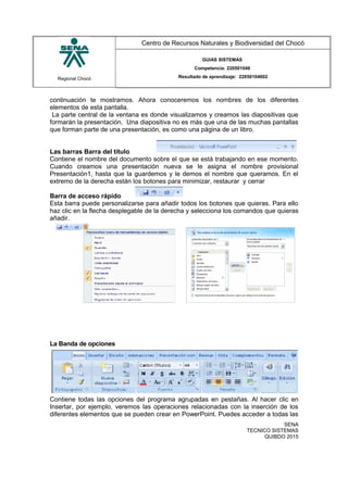 Regional Chocó
Centro de Recursos Naturales y Biodiversidad del Chocó
GUIAS SISTEMAS
Competencia: 220501046
Resultado de aprendizaje: 22050104602
continuación te mostramos. Ahora conoceremos los nombres de los diferentes
elementos de esta pantalla.
La parte central de la ventana es donde visualizamos y creamos las diapositivas que
formarán la presentación. Una diapositiva no es más que una de las muchas pantallas
que forman parte de una presentación, es como una página de un libro.
Las barras Barra del titulo
Contiene el nombre del documento sobre el que se está trabajando en ese momento.
Cuando creamos una presentación nueva se le asigna el nombre provisional
Presentación1, hasta que la guardemos y le demos el nombre que queramos. En el
extremo de la derecha están los botones para minimizar, restaurar y cerrar
Barra de acceso rápido
Esta barra puede personalizarse para añadir todos los botones que quieras. Para ello
haz clic en la flecha desplegable de la derecha y selecciona los comandos que quieras
añadir.
La Banda de opciones
Contiene todas las opciones del programa agrupadas en pestañas. Al hacer clic en
Insertar, por ejemplo, veremos las operaciones relacionadas con la inserción de los
diferentes elementos que se pueden crear en PowerPoint. Puedes acceder a todas las
SENA
TECNICO SISTEMAS
QUIBDO 2015
 