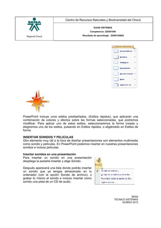 Regional Chocó
Centro de Recursos Naturales y Biodiversidad del Chocó
GUIAS SISTEMAS
Competencia: 220501046
Resultado de aprendizaje: 22050104602
.
PowerPoint incluye unos estilos prediseñados, (Estilos rápidos), que aplicarán una
combinación de colores y efectos sobre las formas seleccionadas, que podremos
modificar. Para aplicar uno de estos estilos, seleccionaremos la forma creada y
elegiremos uno de los estilos, pulsando en Estilos rápidos, o eligiéndolo en Estilos de
forma.
INSERTAR SONIDOS Y PELICULAS
Otro elemento muy útil a la hora de diseñar presentaciones son elementos multimedia
como sonido y películas. En PowerPoint podemos insertar en nuestras presentaciones
sonidos e incluso películas.
Insertar sonidos en una presentación
Para insertar un sonido en una presentación
despliega la pestaña Insertar y elige Sonido.
Después aparecerá una lista donde podrás insertar
un sonido que ya tengas almacenado en tu
ordenador (con la opción Sonido de archivo), o
grabar tú mismo el sonido e incluso insertar como
sonido una pista de un CD de audio.
SENA
TECNICO SISTEMAS
QUIBDO 2015
 