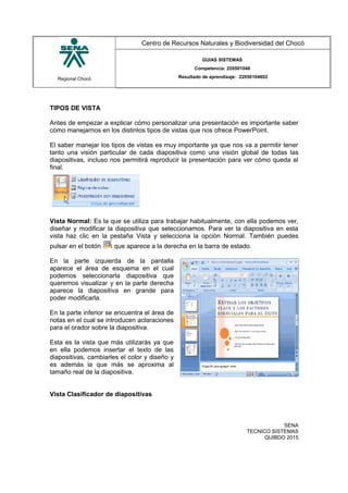 Regional Chocó
Centro de Recursos Naturales y Biodiversidad del Chocó
GUIAS SISTEMAS
Competencia: 220501046
Resultado de aprendizaje: 22050104602
TIPOS DE VISTA
Antes de empezar a explicar cómo personalizar una presentación es importante saber
cómo manejarnos en los distintos tipos de vistas que nos ofrece PowerPoint.
El saber manejar los tipos de vistas es muy importante ya que nos va a permitir tener
tanto una visión particular de cada diapositiva como una visión global de todas las
diapositivas, incluso nos permitirá reproducir la presentación para ver cómo queda al
final.
Vista Normal: Es la que se utiliza para trabajar habitualmente, con ella podemos ver,
diseñar y modificar la diapositiva que seleccionamos. Para ver la diapositiva en esta
vista haz clic en la pestaña Vista y selecciona la opción Normal. También puedes
pulsar en el botón que aparece a la derecha en la barra de estado.
En la parte izquierda de la pantalla
aparece el área de esquema en el cual
podemos seleccionarla diapositiva que
queremos visualizar y en la parte derecha
aparece la diapositiva en grande para
poder modificarla.
En la parte inferior se encuentra el área de
notas en el cual se introducen aclaraciones
para el orador sobre la diapositiva.
Esta es la vista que más utilizarás ya que
en ella podemos insertar el texto de las
diapositivas, cambiarles el color y diseño y
es además la que más se aproxima al
tamaño real de la diapositiva.
Vista Clasificador de diapositivas
SENA
TECNICO SISTEMAS
QUIBDO 2015
 