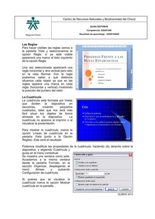 Regional Chocó
Centro de Recursos Naturales y Biodiversidad del Chocó
GUIAS SISTEMAS
Competencia: 220501046
Resultado de aprendizaje: 22050104602
Las Reglas
Para hacer visibles las reglas vamos a
la pestaña Vista y seleccionamos la
opción Regla, si ya está visible
aparecerá una marca al lado izquierdo
de la opción Regla.
Una vez seleccionada aparecerá una
regla horizontal y otra vertical pero sólo
en la vista Normal. Con la regla
podremos saber a qué distancia
situamos cada objeto ya que en las
reglas aparece una marca en cada
regla (horizontal y vertical) mostrando
la posición del puntero del ratón
La Cuadrícula
La cuadrícula está formada por líneas
que dividen la diapositiva en
secciones, creando pequeños
cuadrados, tales que nos será más
fácil situar los objetos de forma
alineada en la diapositiva. La
cuadrícula no aparece al imprimir o al
visualizar la presentación.
Para mostrar la cuadrícula, marca la
opción Líneas de cuadrícula en la
pestaña Vista (junto a la Opción
Reglas). Este será el resultado:
Podemos modificar las propiedades de la cuadrícula, haciendo clic derecho sobre la
diapositiva, y eligiendo Cuadrícula y
guías en el menú contextual.
Se muestra una ventana como esta.
Accedemos a la misma ventana
desde la pestaña Formato, en la
sección Organizar, desplegando el
menú Alinear y pulsando
Configuración de cuadrícula.
Si quieres que se visualice la
cuadrícula marca la opción Mostrar
cuadrícula en la pantalla.
SENA
TECNICO SISTEMAS
QUIBDO 2015
 
