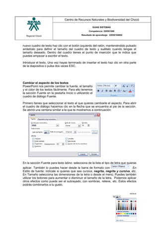 Regional Chocó
Centro de Recursos Naturales y Biodiversidad del Chocó
GUIAS SISTEMAS
Competencia: 220501046
Resultado de aprendizaje: 22050104602
nuevo cuadro de texto haz clic con el botón izquierdo del ratón, manteniéndolo pulsado
arrástralo para definir el tamaño del cuadro de texto y suéltalo cuando tengas el
tamaño deseado. Dentro del cuadro tienes el punto de inserción que te indica que
puedes empezar a escribir el texto.
Introduce el texto, Una vez hayas terminado de insertar el texto haz clic en otra parte
de la diapositiva o pulsa dos veces ESC,
Cambiar el aspecto de los textos
PowerPoint nos permite cambiar la fuente, el tamaño
y el color de los textos fácilmente. Para ello tenemos
la sección Fuente en la pestaña Inicio o utilizando el
cuadro de diálogo Fuente.
Primero tienes que seleccionar el texto al que quieres cambiarle el aspecto. Para abrir
el cuadro de diálogo hacemos clic en la flecha que se encuentra al pie de la sección.
Se abrirá una ventana similar a la que te mostramos a continuación:
En la sección Fuente para texto latino: selecciona de la lista el tipo de letra que quieras
aplicar. También lo puedes hacer desde la barra de formato con .En
Estilo de fuente: indícale si quieres que sea cursiva, negrita, negrita y cursiva, etc.
En Tamaño selecciona las dimensiones de la letra o desde el menú; Puedes también
utilizar los botones para aumentar o disminuir el tamaño de la letra. Podemos aplicar
otros efectos como puede ser el subrayado, con sombras, relieve, etc. Estos efectos
podrás combinarlos a tu gusto.
SENA
TECNICO SISTEMAS
QUIBDO 2015
 