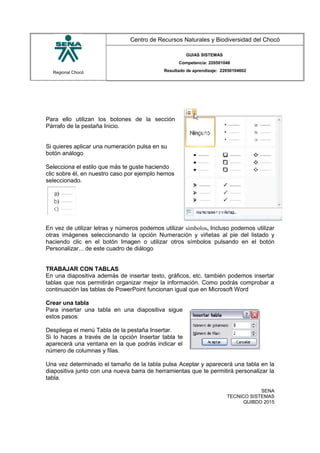 Regional Chocó
Centro de Recursos Naturales y Biodiversidad del Chocó
GUIAS SISTEMAS
Competencia: 220501046
Resultado de aprendizaje: 22050104602
Para ello utilizan los botones de la sección
Párrafo de la pestaña Inicio.
Si quieres aplicar una numeración pulsa en su
botón análogo
Selecciona el estilo que más te guste haciendo
clic sobre él, en nuestro caso por ejemplo hemos
seleccionado.
En vez de utilizar letras y números podemos utilizar símbolos, Incluso podemos utilizar
otras imágenes seleccionando la opción Numeración y viñetas al pie del listado y
haciendo clic en el botón Imagen o utilizar otros símbolos pulsando en el botón
Personalizar... de este cuadro de diálogo
TRABAJAR CON TABLAS
En una diapositiva además de insertar texto, gráficos, etc. también podemos insertar
tablas que nos permitirán organizar mejor la información. Como podrás comprobar a
continuación las tablas de PowerPoint funcionan igual que en Microsoft Word
Crear una tabla
Para insertar una tabla en una diapositiva sigue
estos pasos:
Despliega el menú Tabla de la pestaña Insertar.
Si lo haces a través de la opción Insertar tabla te
aparecerá una ventana en la que podrás indicar el
número de columnas y filas.
Una vez determinado el tamaño de la tabla pulsa Aceptar y aparecerá una tabla en la
diapositiva junto con una nueva barra de herramientas que te permitirá personalizar la
tabla.
SENA
TECNICO SISTEMAS
QUIBDO 2015
 