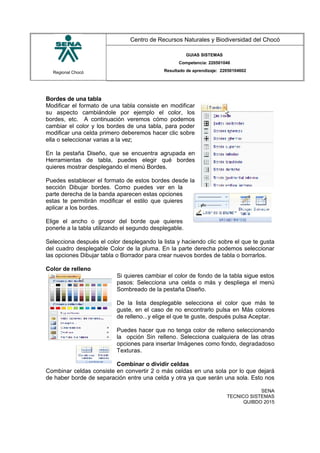 Regional Chocó
Centro de Recursos Naturales y Biodiversidad del Chocó
GUIAS SISTEMAS
Competencia: 220501046
Resultado de aprendizaje: 22050104602
Bordes de una tabla
Modificar el formato de una tabla consiste en modificar
su aspecto cambiándole por ejemplo el color, los
bordes, etc. A continuación veremos cómo podemos
cambiar el color y los bordes de una tabla, para poder
modificar una celda primero deberemos hacer clic sobre
ella o seleccionar varias a la vez;
En la pestaña Diseño, que se encuentra agrupada en
Herramientas de tabla, puedes elegir qué bordes
quieres mostrar desplegando el menú Bordes.
Puedes establecer el formato de estos bordes desde la
sección Dibujar bordes. Como puedes ver en la
parte derecha de la banda aparecen estas opciones
estas te permitirán modificar el estilo que quieres
aplicar a los bordes.
Elige el ancho o grosor del borde que quieres
ponerle a la tabla utilizando el segundo desplegable.
Selecciona después el color desplegando la lista y haciendo clic sobre el que te gusta
del cuadro desplegable Color de la pluma. En la parte derecha podemos seleccionar
las opciones Dibujar tabla o Borrador para crear nuevos bordes de tabla o borrarlos.
Color de relleno
Si quieres cambiar el color de fondo de la tabla sigue estos
pasos: Selecciona una celda o más y despliega el menú
Sombreado de la pestaña Diseño.
De la lista desplegable selecciona el color que más te
guste, en el caso de no encontrarlo pulsa en Más colores
de relleno...y elige el que te guste, después pulsa Aceptar.
Puedes hacer que no tenga color de relleno seleccionando
la opción Sin relleno. Selecciona cualquiera de las otras
opciones para insertar Imágenes como fondo, degradadoso
Texturas.
Combinar o dividir celdas
Combinar celdas consiste en convertir 2 o más celdas en una sola por lo que dejará
de haber borde de separación entre una celda y otra ya que serán una sola. Esto nos
SENA
TECNICO SISTEMAS
QUIBDO 2015
 