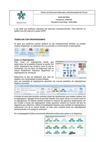 Regional Chocó
Centro de Recursos Naturales y Biodiversidad del Chocó
GUIAS SISTEMAS
Competencia: 220501046
Resultado de aprendizaje: 22050104602
o de estilo que prefieras utilizando las opciones correspondientes. Para eliminar un
gráfico haz clic sobre él y pulsa SUPR.
TRABAJAR CON ORGANIGRAMAS
Al igual que podemos insertar gráficos en las presentaciones también se pueden
insertar diagramas, su utilización es muy sencilla y a continuación lo descubrirás.
Crear un Organigrama
Para crear un organigrama tienes que
seleccionar de la pestaña Insertar la opción Sm
artArt. Aparecerá una ventana como la que te
mostramos con los tipos de diagramas que te
ofrece PowerPoint. Nosotros elegiremos un
organigrama de Jerarquía.
Selecciona el tipo de diagrama que más se
adapte a tus necesidades y pulsa Aceptar.
Una vez insertado el organigrama aparecen las nuevas pestañas de organigramas
Diseño y Formato:
A través de esta barra podrás controlar todas las operaciones que puedes realizar con
el organigrama. Agregar forma te permite insertar una nueva rama o un nuevo nivel en
el organigrama. En Diseño podrás controlar la mayoría de aspectos relacionados con
los niveles y ramas del organigrama. Estas opciones variarán en función del tipo de
diagrama que utilicemos. Utiliza el desplegable Diseños para cambiar el organigrama y
seleccionar uno de la misma familia, en este caso muestra todos los organigramas
pertenecientes a la categoría Jerarquía.
En el desplegable Estilos encontrarás diferentes estilos para aplicar a tu diagrama.
SENA
TECNICO SISTEMAS
QUIBDO 2015
 