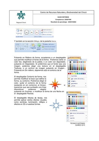 Regional Chocó
Centro de Recursos Naturales y Biodiversidad del Chocó
GUIAS SISTEMAS
Competencia: 220501046
Resultado de aprendizaje: 22050104602
Y también en la sección Dibujo, de la pestaña Inicio
Pulsando en Relleno de forma, accedemos a un desplegable
que permite modificar el fondo de la forma. Podremos darle un
color liso, eligiéndolo de la paleta, o un color con degradado,
pulsando en Degradado. Si preferimos que el fondo sea una
imagen, podemos elegir una textura en el desplegable
Texturas, o un archivo de imagen pulsando en Imagen...
Pulsando en Sin relleno, dejaremos sólo el contorno de la
forma.
El desplegable Contorno de forma, nos
permite modificar el trazo que define la
forma, su contorno. Podremos elegir el
color, quitar el contorno de la forma
(pulsando en sin contorno), el Grosor, si
queremos que sea punteado una línea
discontinua, podemos elegirlo
pulsando en Guiones, o modificar la forma de una flecha en
el desplegable Flechas.
El desplegable Efectos de forma, nos
permite aplicar ciertos efectos visuales,
como sombras, iluminación, reflejos o
efectos en 3D a nuestras formas
SENA
TECNICO SISTEMAS
QUIBDO 2015
 