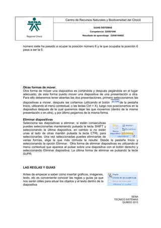 Regional Chocó
Centro de Recursos Naturales y Biodiversidad del Chocó
GUIAS SISTEMAS
Competencia: 220501046
Resultado de aprendizaje: 22050104602
número siete ha pasado a ocupar la posición número 6 y la que ocupaba la posición 6
pasa a ser la 5.
Otras formas de mover.
Otra forma de mover una diapositiva es cortándola y después pegándola en el lugar
adecuado, de esta forma puedo mover una diapositiva de una presentación a otra.
Para ello deberemos tener abiertas las dos presentaciones, primero seleccionamos las
diapositivas a mover, después las cortamos (utilizando el botón de la pestaña
Inicio, utilizando el menú contextual, o las teclas Ctrl + X), luego nos posicionamos en la
diapositiva después de la cual queremos dejar las que movemos (dentro de la misma
presentación o en otra), y por último pegamos de la misma forma.
Eliminar diapositivas
Selecciona las diapositivas a eliminar, si están consecutivas
puedes seleccionarlas manteniendo pulsada la tecla SHIFT y
seleccionando la última diapositiva, en cambio si no están
unas al lado de otras mantén pulsada la tecla CTRL para
seleccionarlas. Una vez seleccionadas puedes eliminarlas de
varias formas, elige la que más cómoda te resulte: Desde la pestaña Inicio y
seleccionando la opción Eliminar. Otra forma de eliminar diapositivas es utilizando el
menú contextual que aparece al pulsar sobre una diapositiva con el botón derecho y
seleccionando Eliminar diapositiva; La última forma de eliminar es pulsando la tecla
SUPR.
LAS REGLAS Y GUIAS
Antes de empezar a saber cómo insertar gráficos, imágenes,
texto, etc es conveniente conocer las reglas y guías ya que
nos serán útiles para situar los objetos y el texto dentro de la
diapositiva
SENA
TECNICO SISTEMAS
QUIBDO 2015
 