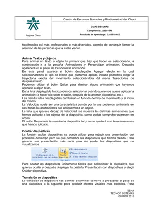 Regional Chocó
Centro de Recursos Naturales y Biodiversidad del Chocó
GUIAS SISTEMAS
Competencia: 220501046
Resultado de aprendizaje: 22050104602
haciéndolas así más profesionales o más divertidas, además de conseguir llamar la
atención de las personas que la están viendo.
Animar Textos y objetos
Para animar un texto u objeto lo primero que hay que hacer es seleccionarlo, a
continuación ir a la pestaña Animaciones y Personalizar animación; Después
aparecerá en el panel de Personalizar animación.
En este panel aparece el botón desplegable Agregar efecto en la cual
seleccionaremos el tipo de efecto que queramos aplicar, incluso podremos elegir la
trayectoria exacta del movimiento seleccionándola del menú Trayectorias de
desplazamiento.
Podemos utilizar el botón Quitar para eliminar alguna animación que hayamos
aplicado a algún texto.
En la lista desplegable Inicio podemos seleccionar cuándo queremos que se aplique la
animación (al hacer clic sobre el ratón, después de la anterior diapositiva, etc.).
Las demás listas desplegables cambiarán en función del tipo de movimiento y el inicio
del mismo.
La Velocidad suele ser una característica común por lo que podemos controlarla en
casi todas las animaciones que apliquemos a un objeto.
La lista que aparece debajo de velocidad nos muestra las distintas animaciones que
hemos aplicado a los objetos de la diapositiva, como podrás comprobar aparecen en
orden.
El botón Reproducir te muestra la diapositiva tal y como quedará con las animaciones
que hemos aplicado.
Ocultar diapositivas
La función ocultar diapositivas se puede utilizar para reducir una presentación por
problema de tiempo pero sin que perdamos las diapositivas que hemos creado. Para
generar una presentación más corta pero sin perder las diapositivas que no
visualizamos.
Para ocultar las diapositivas únicamente tienes que seleccionar la diapositiva que
quieres ocultar y después desplegar la pestaña Presentación con diapositivas y elegir
Ocultar diapositiva.
Transición de diapositiva
La transición de diapositiva nos permite determinar cómo va a producirse el paso de
una diapositiva a la siguiente para producir efectos visuales más estéticos. Para
SENA
TECNICO SISTEMAS
QUIBDO 2015
 