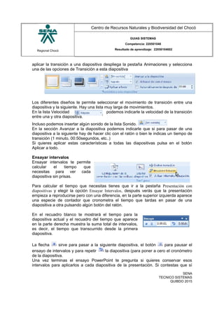 Regional Chocó
Centro de Recursos Naturales y Biodiversidad del Chocó
GUIAS SISTEMAS
Competencia: 220501046
Resultado de aprendizaje: 22050104602
aplicar la transición a una diapositiva despliega la pestaña Animaciones y selecciona
una de las opciones de Transición a esta diapositiva
Los diferentes diseños te permite seleccionar el movimiento de transición entre una
diapositiva y la siguiente. Hay una lista muy larga de movimientos.
En la lista Velocidad podemos indicarle la velocidad de la transición
entre una y otra diapositiva.
Incluso podemos insertar algún sonido de la lista Sonido.
En la sección Avanzar a la diapositiva podemos indicarle que si para pasar de una
diapositiva a la siguiente hay de hacer clic con el ratón o bien le indicas un tiempo de
transición (1 minuto, 00:50segundos, etc..)
Si quieres aplicar estas características a todas las diapositivas pulsa en el botón
Aplicar a todo.
Ensayar intervalos
Ensayar intervalos te permite
calcular el tiempo que
necesitas para ver cada
diapositiva sin prisas.
Para calcular el tiempo que necesitas tienes que ir a la pestaña Presentación con
diapositivas y elegir la opción Ensayar Intervalos, después verás que la presentación
empieza a reproducirse pero con una diferencia, en la parte superior izquierda aparece
una especie de contador que cronometra el tiempo que tardas en pasar de una
diapositiva a otra pulsando algún botón del ratón.
En el recuadro blanco te mostrará el tiempo para la
diapositiva actual y el recuadro del tiempo que aparece
en la parte derecha muestra la suma total de intervalos,
es decir, el tiempo que transcurrido desde la primera
diapositiva.
La flecha sirve para pasar a la siguiente diapositiva, el botón para pausar el
ensayo de intervalos y para repetir la diapositiva (para poner a cero el cronómetro
de la diapositiva.
Una vez terminas el ensayo PowerPoint te pregunta si quieres conservar esos
intervalos para aplicarlos a cada diapositiva de la presentación. Si contestas que sí
SENA
TECNICO SISTEMAS
QUIBDO 2015
 