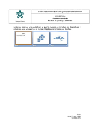 Regional Chocó
Centro de Recursos Naturales y Biodiversidad del Chocó
GUIAS SISTEMAS
Competencia: 220501046
Resultado de aprendizaje: 22050104602
verás que aparece una pantalla en la que te muestra en miniatura las diapositivas y
debajo de cada una aparece el tiempo utilizado para ver cada una de ellas.
SENA
TECNICO SISTEMAS
QUIBDO 2015
 
