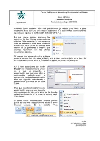Regional Chocó
Centro de Recursos Naturales y Biodiversidad del Chocó
GUIAS SISTEMAS
Competencia: 220501046
Resultado de aprendizaje: 22050104602
Veremos cómo podemos abrir una presentación ya creada para verla o para
modificarla. Para abrir una presentación deberemos ir al Botón Office y seleccionar la
opción Abrir o pulsar la combinación de teclas CTRL + A.
En esa misma sección aparecen los
nombres de las últimas presentaciones
abiertas. Si la presentación que queremos
abrir se encuentra entre esas hacemos
bastará con hacer clic en su nombre. Este
listado se ve generando a medida que
usamos PowerPoint con los últimos
documentos abiertos.
Si quieres que alguno de estos archivos
parezca siempre haz clic sobre el botón y el archivo quedará fijado en la lista, de
modo que siempre que abras el Botón Office podrás encontrarlo rápidamente.
En la lista desplegable del cuadro
Buscar en seleccionamos la unidad
en la cual se encuentra la
presentación que queremos abrir, a
continuación seleccionamos la
carpeta que contiene la presentación.
Una vez hayamos seleccionado la
presentación pulsamos en el botón
Abrir.
Para que cuando seleccionemos una
presentación aparezca una pequeña
representación de ella en la zona de la derecha
deberemos hacer clic en el botón de vistas y elegir
Vista Previa
Si tienes varias presentaciones abiertas puedes
pasar de una otra seleccionándola desde el menú
Cambiar ventanas de la pestaña Vista
SENA
TECNICO SISTEMAS
QUIBDO 2015
 