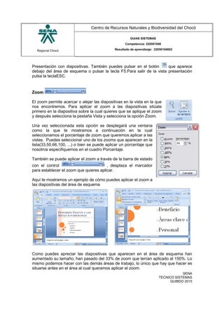Regional Chocó
Centro de Recursos Naturales y Biodiversidad del Chocó
GUIAS SISTEMAS
Competencia: 220501046
Resultado de aprendizaje: 22050104602
Presentación con diapositivas. También puedes pulsar en el botón que aparece
debajo del área de esquema o pulsar la tecla F5.Para salir de la vista presentación
pulsa la teclaESC.
Zoom
El zoom permite acercar o alejar las diapositivas en la vista en la que
nos encontremos. Para aplicar el zoom a las diapositivas sitúate
primero en la diapositiva sobre la cual quieres que se aplique el zoom
y después selecciona la pestaña Vista y selecciona la opción Zoom.
Una vez seleccionada esta opción se desplegará una ventana
como la que te mostramos a continuación en la cual
seleccionamos el porcentaje de zoom que queremos aplicar a las
vistas. Puedes seleccionar uno de los zooms que aparecen en la
lista(33,50,66,100, ...) o bien se puede aplicar un porcentaje que
nosotros especifiquemos en el cuadro Porcentaje.
También se puede aplicar el zoom a través de la barra de estado
con el control , desplaza el marcador
para establecer el zoom que quieres aplicar.
Aquí te mostramos un ejemplo de cómo puedes aplicar el zoom a
las diapositivas del área de esquema
Como puedes apreciar las diapositivas que aparecen en el área de esquema han
aumentado su tamaño, han pasado del 33% de zoom que tenían aplicado al 150%. Lo
mismo podemos hacer con las demás áreas de trabajo, lo único que hay que hacer es
situarse antes en el área al cual queramos aplicar el zoom.
SENA
TECNICO SISTEMAS
QUIBDO 2015
 