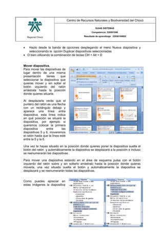 Regional Chocó
Centro de Recursos Naturales y Biodiversidad del Chocó
GUIAS SISTEMAS
Competencia: 220501046
Resultado de aprendizaje: 22050104602
• Hazlo desde la banda de opciones desplegando el menú Nueva diapositiva y
seleccionando la opción Duplicar diapositivas seleccionadas
• O bien utilizando la combinación de teclas Ctrl + Alt + D
Mover diapositiva.
Para mover las diapositivas de
lugar dentro de una misma
presentación tienes que
seleccionar la diapositiva que
quieras mover y sin soltar el
botón izquierdo del ratón
arrástrala hasta la posición
donde quieres situarla.
Al desplazarla verás que el
puntero del ratón es una flecha
con un rectángulo debajo y
aparece una línea entre
diapositiva, esta línea indica
en qué posición se situará la
diapositiva, por ejemplo si
queremos colocar la primera
diapositiva entre las
diapositivas 5 y 6, moveremos
el ratón hasta que la línea esté
entre la 5 y la 6.
Una vez te hayas situado en la posición donde quieres poner la diapositiva suelta el
botón del ratón y automáticamente la diapositiva se desplazará a la posición e incluso
se reenumerarán las diapositivas.
Para mover una diapositiva estando en el área de esquema pulsa con el botón
izquierdo del ratón sobre y sin soltarlo arrástralo hasta la posición donde quieras
moverla, una vez situado suelta el botón y automáticamente la diapositiva se
desplazará y se reenumerarán todas las diapositivas.
Como puedes apreciar en
estas imágenes la diapositiva
SENA
TECNICO SISTEMAS
QUIBDO 2015
 