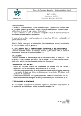 Regional Chocó
Centro de Recursos Naturales y Biodiversidad del Chocó
GUIAS SISTEMAS
Competencia: 220501046
Resultado de aprendizaje: 22050104602
Estimado aprendiz.
En esta guía usted encontrara todo lo relacionado para cumplir con la primera etapa
de formación para la competencia. “Aplicar herramientas ofimáticas, redes sociales, y
colaborativas de acuerdo al proyecto a desarrollar”.
La cual se subdivide en guías de formación para poder evaluar de manera concreta las
actividades propuestas en la competencia.
En esta guía encontrara todo lo relacionado en cuanto a definición y utilización del
aplicativo Power Point.
Objetivo: Definir claramente la funcionalidad del procesador de texto en la realización
de informes, tablas, gráficos, y macros
PLANTEAMIENTO DE LAS ACTIVIDADES Y ESTRATEGIAS DE APRENDIZAJE
Apreciado aprendiz, proceda a investigar, analizar y profundizar sobre la teoría las
herramientas ofimáticas y herramientas web 2.0.
EVALUACION
Apreciado aprendiz, el temario objeto de la evaluación al final de esta guía esta
contenido a lo largo de este documento, que le proveerá todos los conocimientos para
resolver los talleres y evaluaciones planteadas por el instructor.
CRITERIOS DE EVALUACION
• Utiliza las funciones propias del procesador de palabra, hoja de cálculo y
presentador de diapositivas para la resolución de un problema.
• Utiliza las estructuras propias de un lenguaje de programación orientado a eventos
y manejador de base de datos, combinados con herramientas Ofimáticas en la
resolución de problemas.
• Crea redes sociales en la web y participa en ellas utilizando herramientas web 2.0.
• Utiliza herramientas tecnológicas de trabajo colaborativo para la resolución de un
EVIDENCIAS DE APRENDIZAJE
Una vez logrados los objetivos de la anterior experiencia, encontrara las evidencias de
su aprendizaje requeridas para cumplir el objetivo de formación.
SENA
TECNICO SISTEMAS
QUIBDO 2015
 