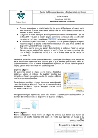 Regional Chocó
Centro de Recursos Naturales y Biodiversidad del Chocó
GUIAS SISTEMAS
Competencia: 220501046
Resultado de aprendizaje: 22050104602
• Primero seleccionar el objeto haciendo clic sobre él hasta que el marco tome
este aspecto; Puedes seleccionar varios a la vez si lo deseas como hemos
visto en el punto anterior.
• Luego dar la orden de copiar. Esto lo podemos hacer de varias formas: Con las
teclas (Ctrl + C),con la opción Copiar del menú contextual (clic con el botón
derecho del ratón);- o con el icono de la banda de opciones.
• A continuación posicionarse en la diapositiva donde queremos pegar el objeto.
Podemos copiar el objeto en la misma diapositiva o en otra. Para cambiar de
diapositiva utiliza el área de esquema.
• Por último dar la orden de pegar. Esto también lo podemos hacer de varias
formas: con las teclas (Ctrl + V);- con la opción Pegar del menú contextual (clic
con el botón derecho del ratón), - o con el icono pegar de la banda de
opciones.
Verás que en la diapositiva aparecerá el nuevo objeto pero lo más probable es que se
sitúe encima del objeto que has copiado por lo que tendrás que moverlo hasta su
posición definitiva. Esto lo vemos en el siguiente apartado. La acción copiar duplica el
objeto, ya que ahora tenemos dos objetos iguales
Duplicar Objetos
Si queremos copiar el objeto en la misma diapositiva
podemos utilizar el método de duplicar objetos que
consiste en hacer una copia exacta del objeto u objetos
que tenemos seleccionado/s.
Para duplicar un objeto primero tienes que seleccionarlo,
después desplegar el menú Pegar de la pestaña Inicio y
seleccionar la opción Duplicar. También puedes utilizar
las teclas Ctrl+ Alt+ D.
Al duplicar el objeto aparece su copia casi encima. A continuación te mostramos un
ejemplo de cómo quedaría la diapositiva al duplicar un objeto.
Mover Objetos
Mover arrastrando: Para mover un objeto lo primero que tienes que hacer es
seleccionar el objeto haciendo clic sobre él, verás que aparece un marco a su
SENA
TECNICO SISTEMAS
QUIBDO 2015
 
