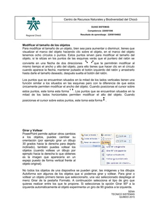 Regional Chocó
Centro de Recursos Naturales y Biodiversidad del Chocó
GUIAS SISTEMAS
Competencia: 220501046
Resultado de aprendizaje: 22050104602
Modificar el tamaño de los objetos
Para modificar el tamaño de un objeto, bien sea para aumentar o disminuir, tienes que
visualizar el marco del objeto haciendo clic sobre el objeto, en el marco del objeto
tenemos ocho círculos o puntos. Estos puntos sirven para modificar el tamaño del
objeto, si te sitúas en los puntos de las esquinas verás que el puntero del ratón se
convierte en una flecha de dos direcciones que te permitirán modificar al
mismo tiempo el ancho y alto del objeto, para ello tienes que hacer clic en el círculo
cuando aparece la flecha, mantener pulsado el botón izquierdo del ratón y arrastrarlo
hasta darle el tamaño deseado, después suelta el botón del ratón.
Los puntos que se encuentran situados en la mitad de los lados verticales tienen una
función similar a los situados en las esquinas pero con la diferencia de que estos
únicamente permiten modificar el ancho del objeto. Cuando posicionas el cursor sobre
estos puntos, este toma esta forma . Los puntos que se encuentran situados en la
mitad de los lados horizontales permiten modificar el alto del objeto. Cuando
posicionas el cursor sobre estos puntos, este toma esta forma .
Girar y Voltear
PowerPoint permite aplicar otros cambios
a los objetos, puedes cambiar su
orientación (por ejemplo girar un dibujo
30 grados hacia la derecha para dejarlo
inclinado), también puedes voltear los
objetos (cuando volteas un dibujo por
ejemplo hacia la derecha lo que obtienes
es la imagen que aparecería en un
espejo puesto de forma vertical frente al
objeto original).
No todos los objetos de una diapositiva se pueden girar, las imágenes y los dibujos
Autoforma son algunos de los objetos que sí podemos girar y voltear. Para girar o
voltear un objeto primero tienes que seleccionarlo, una vez seleccionado despliega el
menú Girar de la pestaña Formato. A continuación selecciona el tipo de giro que
quieras realizar entre los que te propone. Si seleccionas la opción Girar 90º a la
izquierda automáticamente el objeto experimenta un giro de 90 grados a la izquierda.
SENA
TECNICO SISTEMAS
QUIBDO 2015
 