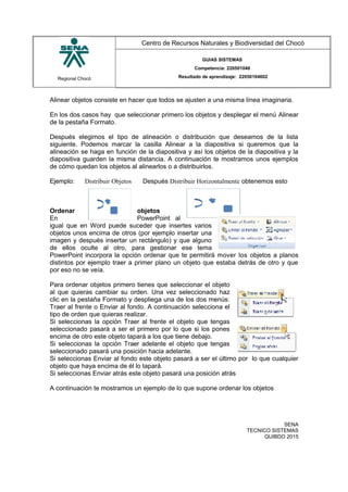 Regional Chocó
Centro de Recursos Naturales y Biodiversidad del Chocó
GUIAS SISTEMAS
Competencia: 220501046
Resultado de aprendizaje: 22050104602
Alinear objetos consiste en hacer que todos se ajusten a una misma línea imaginaria.
En los dos casos hay que seleccionar primero los objetos y desplegar el menú Alinear
de la pestaña Formato.
Después elegimos el tipo de alineación o distribución que deseamos de la lista
siguiente. Podemos marcar la casilla Alinear a la diapositiva si queremos que la
alineación se haga en función de la diapositiva y así los objetos de la diapositiva y la
diapositiva guarden la misma distancia. A continuación te mostramos unos ejemplos
de cómo quedan los objetos al alinearlos o a distribuirlos.
Ejemplo: Distribuir Objetos Después Distribuir Horizontalmente obtenemos esto
Ordenar objetos
En PowerPoint al
igual que en Word puede suceder que insertes varios
objetos unos encima de otros (por ejemplo insertar una
imagen y después insertar un rectángulo) y que alguno
de ellos oculte al otro, para gestionar ese tema
PowerPoint incorpora la opción ordenar que te permitirá mover los objetos a planos
distintos por ejemplo traer a primer plano un objeto que estaba detrás de otro y que
por eso no se veía.
Para ordenar objetos primero tienes que seleccionar el objeto
al que quieras cambiar su orden. Una vez seleccionado haz
clic en la pestaña Formato y despliega una de los dos menús:
Traer al frente o Enviar al fondo. A continuación selecciona el
tipo de orden que quieras realizar.
Si seleccionas la opción Traer al frente el objeto que tengas
seleccionado pasará a ser el primero por lo que si los pones
encima de otro este objeto tapará a los que tiene debajo.
Si seleccionas la opción Traer adelante el objeto que tengas
seleccionado pasará una posición hacia adelante.
Si seleccionas Enviar al fondo este objeto pasará a ser el último por lo que cualquier
objeto que haya encima de él lo tapará.
Si seleccionas Enviar atrás este objeto pasará una posición atrás
A continuación te mostramos un ejemplo de lo que supone ordenar los objetos
SENA
TECNICO SISTEMAS
QUIBDO 2015
 