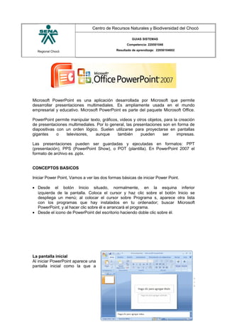 Regional Chocó
Centro de Recursos Naturales y Biodiversidad del Chocó
GUIAS SISTEMAS
Competencia: 220501046
Resultado de aprendizaje: 22050104602
Microsoft PowerPoint es una aplicación desarrollada por Microsoft que permite
desarrollar presentaciones multimediales. Es ampliamente usada en el mundo
empresarial y educativo. Microsoft PowerPoint es parte del paquete Microsoft Office.
PowerPoint permite manipular texto, gráficos, videos y otros objetos, para la creación
de presentaciones multimediales. Por lo general, las presentaciones son en forma de
diapositivas con un orden lógico. Suelen utilizarse para proyectarse en pantallas
gigantes o televisores, aunque también pueden ser impresas.
Las presentaciones pueden ser guardadas y ejecutadas en formatos: PPT
(presentación), PPS (PowerPoint Show), o POT (plantilla). En PowerPoint 2007 el
formato de archivo es .pptx.
CONCEPTOS BASICOS
Iniciar Power Point, Vamos a ver las dos formas básicas de iniciar Power Point.
• Desde el botón Inicio situado, normalmente, en la esquina inferior
izquierda de la pantalla. Coloca el cursor y haz clic sobre el botón Inicio se
despliega un menú; al colocar el cursor sobre Programa s, aparece otra lista
con los programas que hay instalados en tu ordenador; buscar Microsoft
PowerPoint, y al hacer clic sobre él e arrancará el programa.
• Desde el icono de PowerPoint del escritorio haciendo doble clic sobre él.
La pantalla inicial
Al iniciar PowerPoint aparece una
pantalla inicial como la que a
SENA
TECNICO SISTEMAS
QUIBDO 2015
 