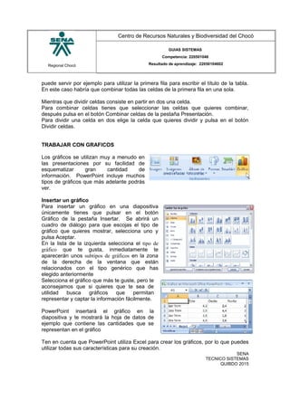 Regional Chocó
Centro de Recursos Naturales y Biodiversidad del Chocó
GUIAS SISTEMAS
Competencia: 220501046
Resultado de aprendizaje: 22050104602
puede servir por ejemplo para utilizar la primera fila para escribir el título de la tabla.
En este caso habría que combinar todas las celdas de la primera fila en una sola.
Mientras que dividir celdas consiste en partir en dos una celda.
Para combinar celdas tienes que seleccionar las celdas que quieres combinar,
después pulsa en el botón Combinar celdas de la pestaña Presentación.
Para dividir una celda en dos elige la celda que quieres dividir y pulsa en el botón
Dividir celdas.
TRABAJAR CON GRAFICOS
Los gráficos se utilizan muy a menudo en
las presentaciones por su facilidad de
esquematizar gran cantidad de
información. PowerPoint incluye muchos
tipos de gráficos que más adelante podrás
ver.
Insertar un gráfico
Para insertar un gráfico en una diapositiva
únicamente tienes que pulsar en el botón
Gráfico de la pestaña Insertar. Se abrirá un
cuadro de diálogo para que escojas el tipo de
gráfico que quieres mostrar, selecciona uno y
pulsa Aceptar.
En la lista de la izquierda selecciona el tipo de
gráfico que te gusta, inmediatamente te
aparecerán unos subtipos de gráficos en la zona
de la derecha de la ventana que están
relacionados con el tipo genérico que has
elegido anteriormente
Selecciona el gráfico que más te guste, pero te
aconsejamos que si quieres que te sea de
utilidad busca gráficos que permitan
representar y captar la información fácilmente.
PowerPoint insertará el gráfico en la
diapositiva y te mostrará la hoja de datos de
ejemplo que contiene las cantidades que se
representan en el gráfico
Ten en cuenta que PowerPoint utiliza Excel para crear los gráficos, por lo que puedes
utilizar todas sus características para su creación.
SENA
TECNICO SISTEMAS
QUIBDO 2015
 