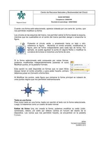 Regional Chocó
Centro de Recursos Naturales y Biodiversidad del Chocó
GUIAS SISTEMAS
Competencia: 220501046
Resultado de aprendizaje: 22050104602
Cuando una forma está seleccionada, aparece rodeada por una serie de puntos, que
nos permitirán modificar su forma:
Los círculos en las esquinas del marco, nos permiten estirar la forma desde la esquina,
mientras que los cuadraditos en el centro del marco permiten alargar o ensanchar la
figura.
Pulsando el círculo verde, y arrastrando hacia un lado u otro,
rotaremos la figura; Moviendo el rombo amarillo, modificamos la
figura, pero de forma independiente para cada tipo de forma. Por
ejemplo, se puede agudizar la punta en alguna flecha o modificar la
curvatura de la boca si incluimos una forma de cara.
Si la forma seleccionada está compuesta por varias formas,
podemos modificarlas independientemente pulsando el icono
Modificar puntos, en la pestaña Formato.
Esta opción no está disponible en formas que no sean libres
(lasque tienen el rombo amarillo), y para poder hacerlo, primero
debemos pulsar en Convertir a forma libre.
Al Modificar los puntos, cada figura que compone la forma principal se rodeará de
unos puntos negros que nos permitirán redimensionarla
Texto en una forma
Para incluir texto en una forma, basta con escribir el texto con la forma seleccionada.
Luego, lo trataremos como un cuadro de texto normal.
Estilos de forma Una vez creada la forma, podemos modificar su estilo (color,
sombreado, relieve...).El estilo por defecto cambia en función del diseño de la
diapositiva. Los iconos que nos permitirán hacerlo, se encuentran en la pestaña
Formato,
SENA
TECNICO SISTEMAS
QUIBDO 2015
 