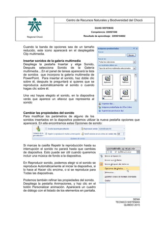 Regional Chocó
Centro de Recursos Naturales y Biodiversidad del Chocó
GUIAS SISTEMAS
Competencia: 220501046
Resultado de aprendizaje: 22050104602
Cuando la banda de opciones sea de un tamaño
reducido, este icono aparecerá en el desplegable
Clip multimedia.
Insertar sonidos de la galería multimedia
Despliega la pestaña Insertar y elige Sonido,
Después selecciona Sonido de la Galería
multimedia....En el panel de tareas aparecerá la lista
de sonidos que incorpora la galería multimedia de
PowerPoint. Para insertar el sonido, haz doble clic
sobre él, después te preguntará si quieres que se
reproduzca automáticamente el sonido o cuando
hagas clic sobre él.
Una vez hayas elegido el sonido, en la diapositiva
verás que aparece un altavoz que representa al
sonido
Cambiar las propiedades del sonido
Para modificar los parámetros de alguno de los
sonidos insertados en la diapositiva podemos utilizar la nueva pestaña opciones que
aparecerá. En ella encontramos estas Opciones de sonido:
Si marcas la casilla Repetir la reproducción hasta su
interrupción el sonido no parará hasta que cambies
de diapositiva. Esto puede ser útil cuando queremos
incluir una música de fondo a la diapositiva.
En Reproducir sonido, podemos elegir si el sonido se
reproduce Automáticamente al iniciar la diapositiva, si
lo hace al Hacer clic encima, o si se reproduce para
Todas las diapositivas.
Podemos también refinar las propiedades del sonido.
Despliega la pestaña Animaciones, y haz clic en el
botón Personalizar animación. Aparecerá un cuadro
de diálogo con el listado de los elementos en pantalla.
SENA
TECNICO SISTEMAS
QUIBDO 2015
 