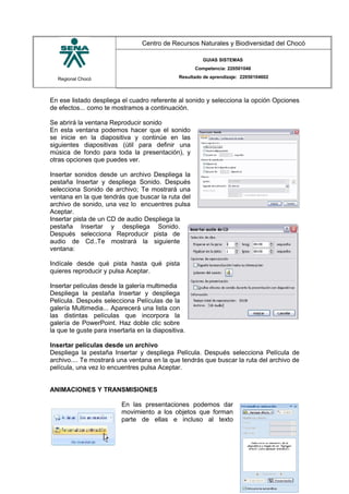 Regional Chocó
Centro de Recursos Naturales y Biodiversidad del Chocó
GUIAS SISTEMAS
Competencia: 220501046
Resultado de aprendizaje: 22050104602
En ese listado despliega el cuadro referente al sonido y selecciona la opción Opciones
de efectos... como te mostramos a continuación.
Se abrirá la ventana Reproducir sonido
En esta ventana podemos hacer que el sonido
se inicie en la diapositiva y continúe en las
siguientes diapositivas (útil para definir una
música de fondo para toda la presentación), y
otras opciones que puedes ver.
Insertar sonidos desde un archivo Despliega la
pestaña Insertar y despliega Sonido. Después
selecciona Sonido de archivo; Te mostrará una
ventana en la que tendrás que buscar la ruta del
archivo de sonido, una vez lo encuentres pulsa
Aceptar.
Insertar pista de un CD de audio Despliega la
pestaña Insertar y despliega Sonido.
Después selecciona Reproducir pista de
audio de Cd..Te mostrará la siguiente
ventana:
Indícale desde qué pista hasta qué pista
quieres reproducir y pulsa Aceptar.
Insertar películas desde la galería multimedia
Despliega la pestaña Insertar y despliega
Película. Después selecciona Películas de la
galería Multimedia... Aparecerá una lista con
las distintas películas que incorpora la
galería de PowerPoint. Haz doble clic sobre
la que te guste para insertarla en la diapositiva.
Insertar películas desde un archivo
Despliega la pestaña Insertar y despliega Película. Después selecciona Película de
archivo.... Te mostrará una ventana en la que tendrás que buscar la ruta del archivo de
película, una vez lo encuentres pulsa Aceptar.
ANIMACIONES Y TRANSMISIONES
En las presentaciones podemos dar
movimiento a los objetos que forman
parte de ellas e incluso al texto
SENA
TECNICO SISTEMAS
QUIBDO 2015
 