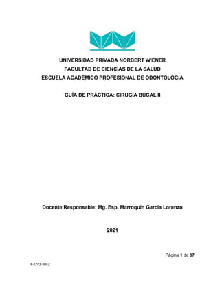 Página 1 de 37
F-CV3-3B-2
UNIVERSIDAD PRIVADA NORBERT WIENER
FACULTAD DE CIENCIAS DE LA SALUD
ESCUELA ACADÉMICO PROFESIONAL DE ODONTOLOGÍA
GUÍA DE PRÁCTICA: CIRUGÍA BUCAL II
Docente Responsable: Mg. Esp. Marroquín García Lorenzo
2021
 
