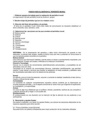 PASOS PARA ELABORAR EL PERIÓDICO MURAL
I. Elaborar equipos de trabajo para la realización de periódico mural:
La organización de todo periódico mural se divide en grupos
II. Decidir el tipo de periódico que se va a realizar (estilo)
III. Elección del título del periódico y la portada.
El tema de un periódico mural: Como todo medio de comunicación es necesario establecer un
tema coherente, claro, llamativo, cortó.
IV. Seleccionar las secciones con las que constara el periódico mural:
Ø Noticia central
Ø Editorial
Ø Cultura
Ø Noticias social
Ø Deportes
Ø Ciencia y tecnología
Ø *Humor
Ø *Curiosidades
Ø * Avisos
Ø * Entretenimiento
EDITORIAL.- Es la presentación del periódico y debe incluir información de quienes lo han
elaborado, a quienes está dirigido, resaltar la fecha cívica del mes y presentar en forma breve lo
que los lectores podrán encontrar en el periódico.
Noticia Central
Una noticia es una información hablada o escrita sobre un hecho o acontecimiento importante o de
interés general. Pueden ser locales o referidas a la institución Universitaria.
Ciencia y Tecnología
Ciencia: es el conjunto de conocimientos sistemáticamente estructurados, y susceptibles de ser
articulados unos con otros.
Tecnología es el conjunto de conocimientos técnicos, ordenados científicamente, que permiten
diseñar y crear bienes y servicios que facilitan la adaptación al medio ambiente y satisfacer tanto
las necesidades esenciales como los deseos de las personas.
Humor
Es definido como el modo de presentar, enjuiciar o comentar la realidad, resaltando el lado cómico,
risueño o ridículo de las cosas
Curiosidades
La curiosidad es cualquier comportamiento inquisitivo natural, evidente por la observación en
muchas especies animales, y es el aspecto emocional en seres vivos que engendra la exploración,
la investigación, y el aprendizaje.
Avisos
Un aviso es algo muy intelectual que un profesor, director, presidente, dueño/a de una compañía o
cualquier persona de tu hogar o no te puede dar.
Entretenimiento
El entretenimiento es una diversión con la intención de fijar la atención de una audiencia o sus
participantes
V. Decoración y ajustes finales:
Se evalúa lo realizado y se hacen los ajustes finales y se colocan las secciones elaboradas en los
espacios asignados para dicha sección.
VI. Forrar el periódico mural (opcional)
Se puede forrar con plástico transparente para mayor protección de los materiales utilizados.
 