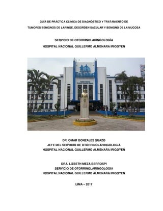 GUÍA DE PRÁCTICA CLÍNICA DE DIAGNÓSTICO Y TRATAMIENTO DE
TUMORES BENIGNOS DE LARINGE, DESORDEN SACULAR Y BENIGNO DE LA MUCOSA
SERVICIO DE OTORRINOLARINGOLOGÍA
HOSPITAL NACIONAL GUILLERMO ALMENARA IRIGOYEN
DR. OMAR GONZALES SUAZO
JEFE DEL SERVICIO DE OTORRINOLARINGOLOGIA
HOSPITAL NACIONAL GUILLERMO ALMENARA IRIGOYEN
DRA. LIZBETH MEZA BERROSPI
SERVICIO DE OTORRINOLARINGOLOGIA
HOSPITAL NACIONAL GUILLERMO ALMENARA IRIGOYEN
LIMA – 2017
 